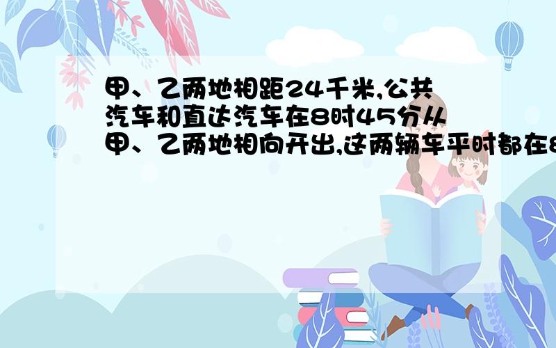 甲、乙两地相距24千米,公共汽车和直达汽车在8时45分从甲、乙两地相向开出,这两辆车平时都在8时55分相遇甲、乙两地相距24千米，公共汽车和直达汽车在8时45分从甲、乙两地相向开出，这两