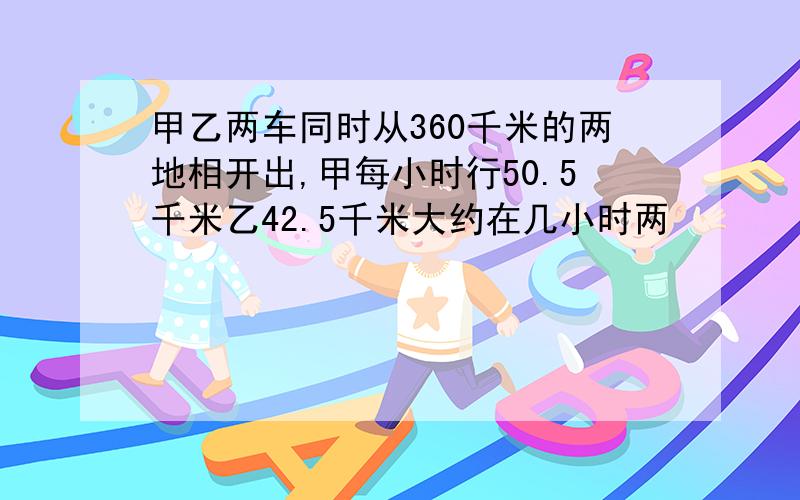 甲乙两车同时从360千米的两地相开出,甲每小时行50.5千米乙42.5千米大约在几小时两