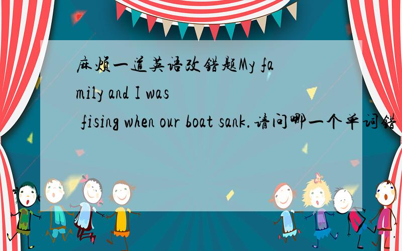 麻烦一道英语改错题My family and I was fising when our boat sank.请问哪一个单词错了?为什么?