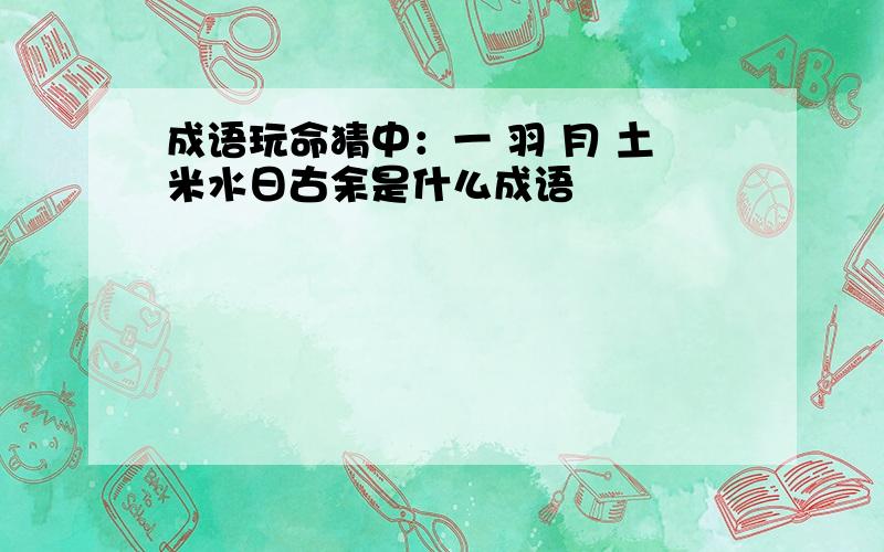 成语玩命猜中：一 羽 月 土米水日古余是什么成语