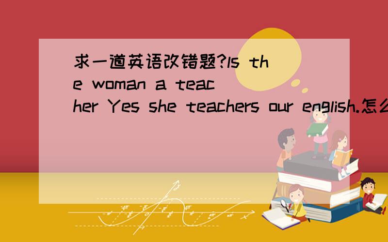求一道英语改错题?ls the woman a teacher Yes she teachers our english.怎么改错~、