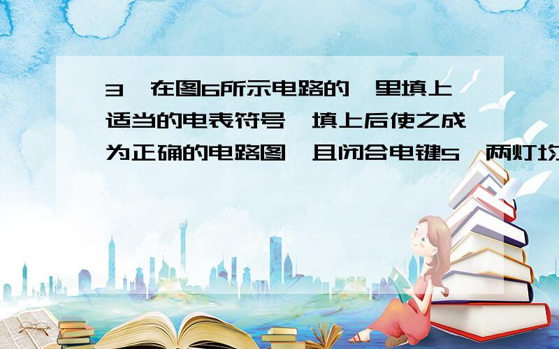 3、在图6所示电路的〇里填上适当的电表符号,填上后使之成为正确的电路图,且闭合电键S,两灯均能发光.