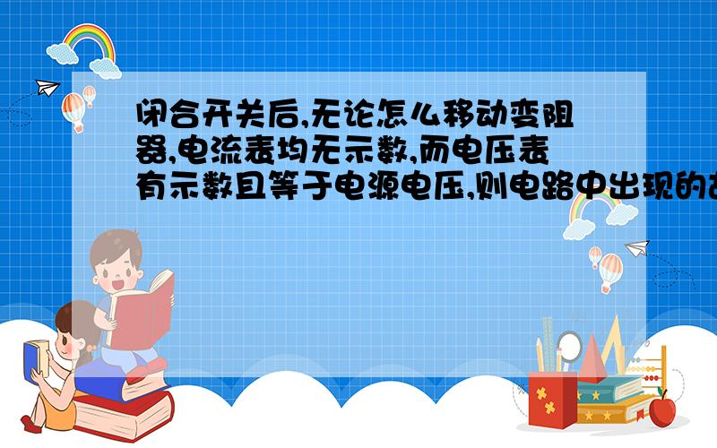 闭合开关后,无论怎么移动变阻器,电流表均无示数,而电压表有示数且等于电源电压,则电路中出现的故障如果电流表均有示数，而电压表没有示数，则出现的故障是什么？（回答再加5分）