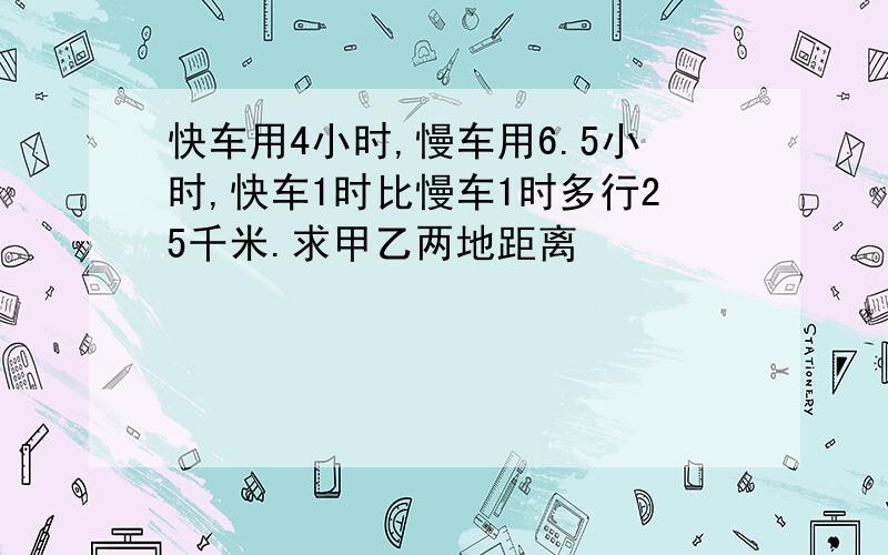 快车用4小时,慢车用6.5小时,快车1时比慢车1时多行25千米.求甲乙两地距离