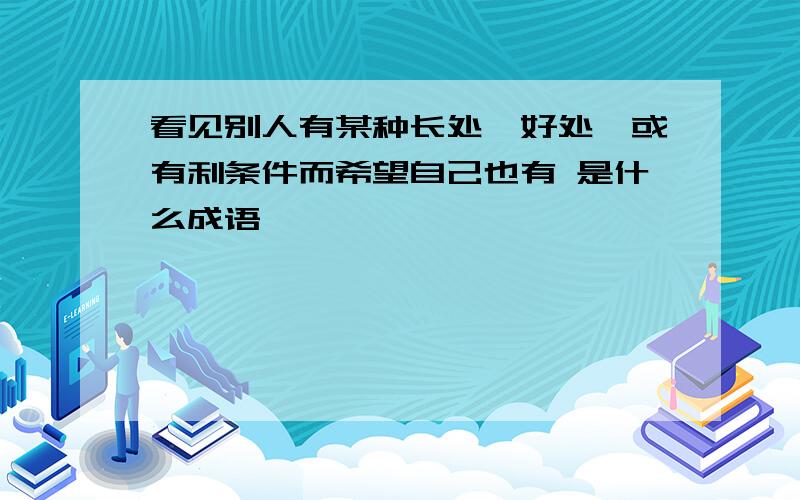 看见别人有某种长处、好处、或有利条件而希望自己也有 是什么成语