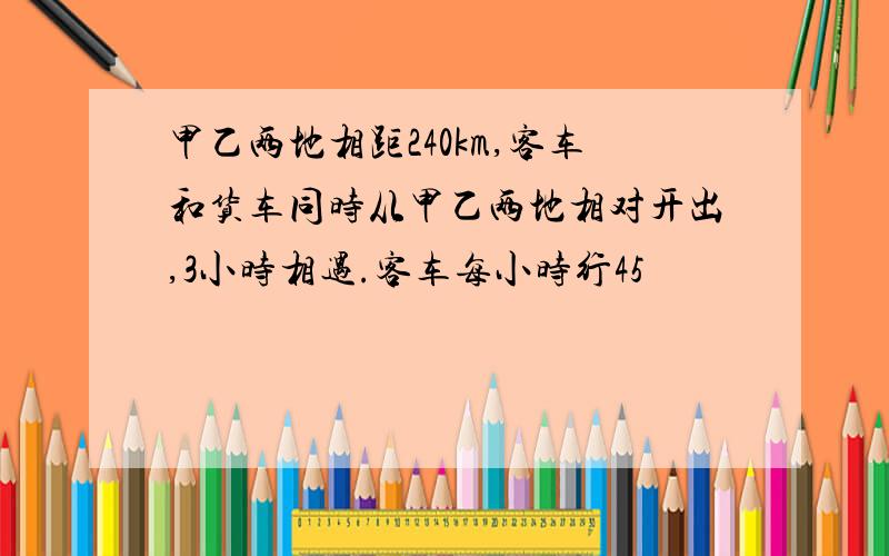 甲乙两地相距240km,客车和货车同时从甲乙两地相对开出,3小时相遇.客车每小时行45