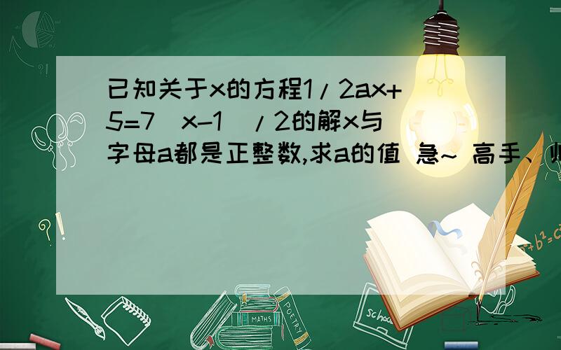 已知关于x的方程1/2ax+5=7(x-1)/2的解x与字母a都是正整数,求a的值 急~ 高手、帅哥美女请入内