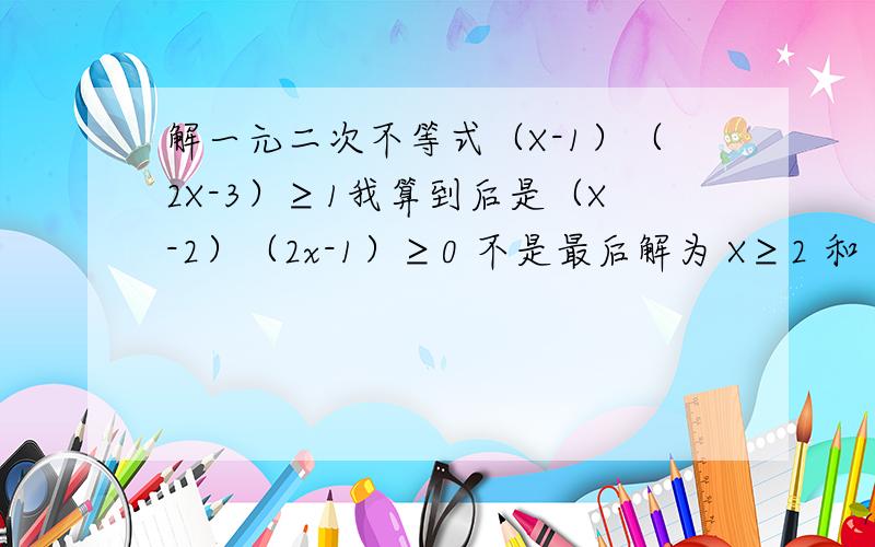 解一元二次不等式（X-1）（2X-3）≥1我算到后是（X-2）（2x-1）≥0 不是最后解为 X≥2 和 X≥1/2 X≥2或X≤1/2 怎么回事 我糊涂了~