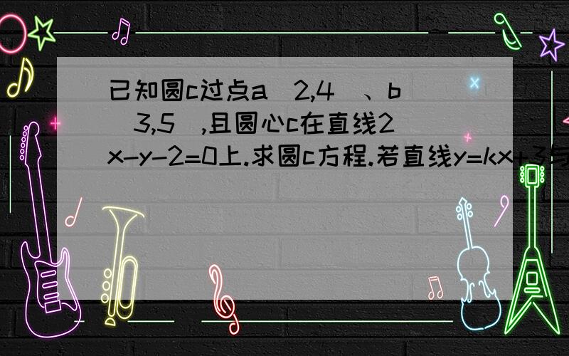 已知圆c过点a（2,4）、b（3,5）,且圆心c在直线2x-y-2=0上.求圆c方程.若直线y=kx+3与圆c有公共点求实数k的取值范围