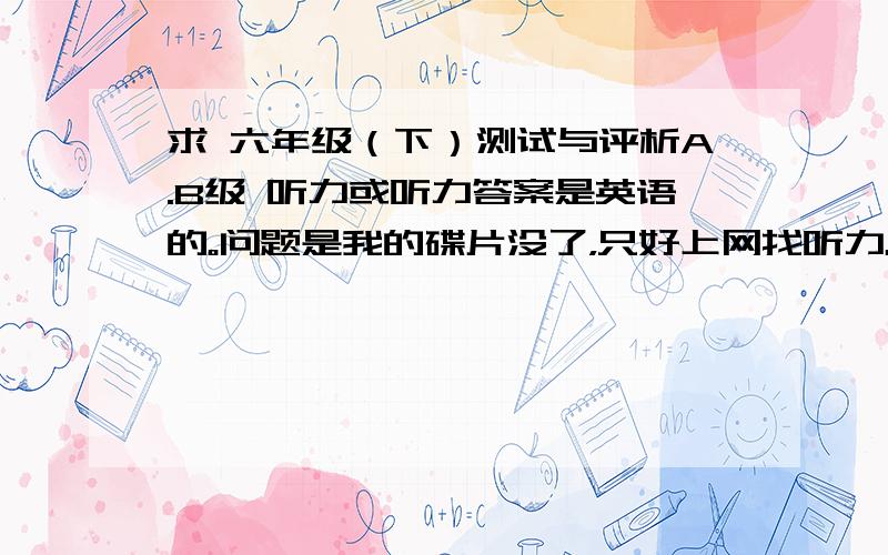 求 六年级（下）测试与评析A.B级 听力或听力答案是英语的。问题是我的碟片没了，只好上网找听力。