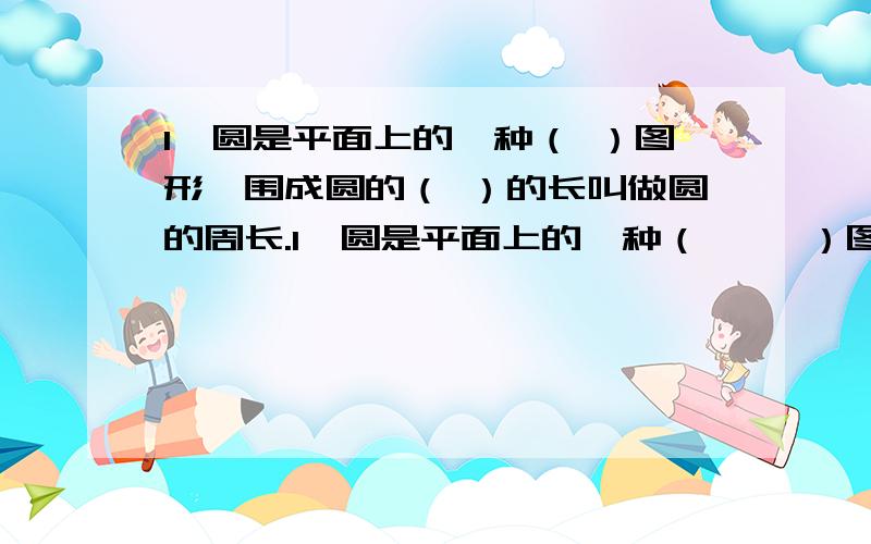 1、圆是平面上的一种（ ）图形,围成圆的（ ）的长叫做圆的周长.1、圆是平面上的一种（     ）图形,围成圆的（      ）的长叫做圆的周长.在大大小小的圆中,它们的周长总是各自圆直径的（