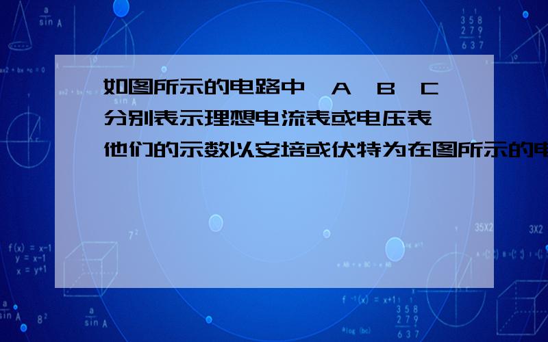 如图所示的电路中,A,B,C分别表示理想电流表或电压表,他们的示数以安培或伏特为在图所示的电路中,A、B、C分别表示电流表或电压表,它们的示数以安或伏为单位．当电键S闭合后,A、B、C三表