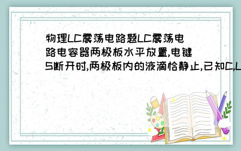 物理LC震荡电路题LC震荡电路电容器两极板水平放置,电键S断开时,两极板内的液滴恰静止,已知C,L,现将S闭合,经时间t,液滴的加速度多大?方向如何?(设两极板间距足够大)谁能帮我分析一下整个