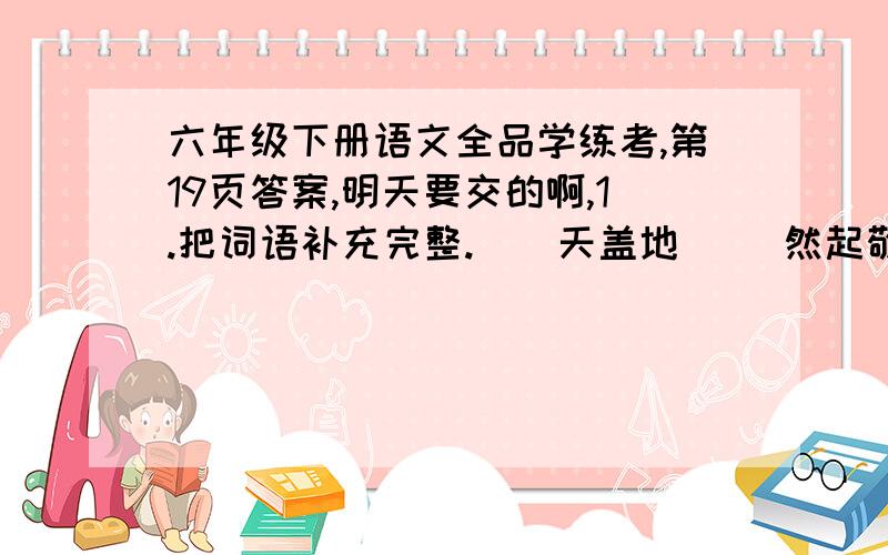 六年级下册语文全品学练考,第19页答案,明天要交的啊,1.把词语补充完整.（）天盖地 （）然起敬 美不（）收 能歌（）舞2.根据意思写出相应的词语.（1）花纹的式样或某些饰物的种类非常多.