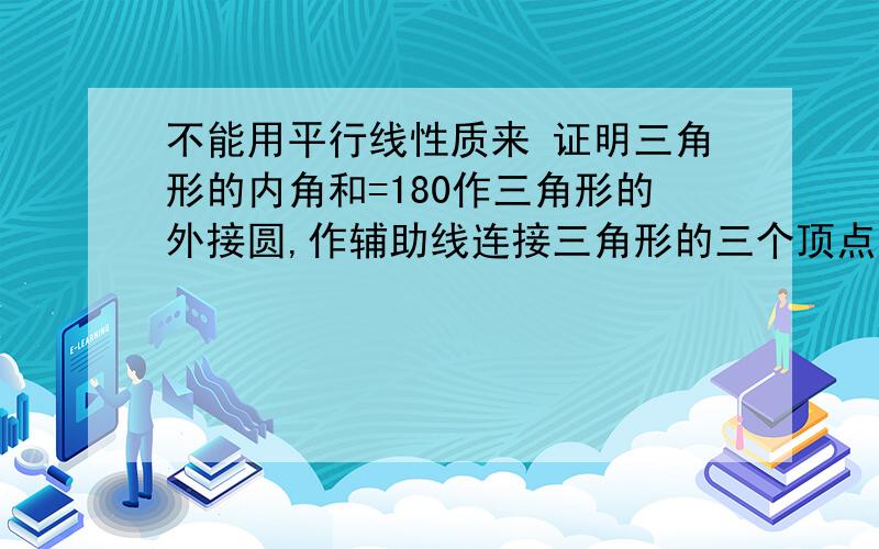 不能用平行线性质来 证明三角形的内角和=180作三角形的外接圆,作辅助线连接三角形的三个顶点到圆心,三角形的三个顶角分别等于对应的三个圆心角的一半,三个圆心角的和为360,则三个顶角