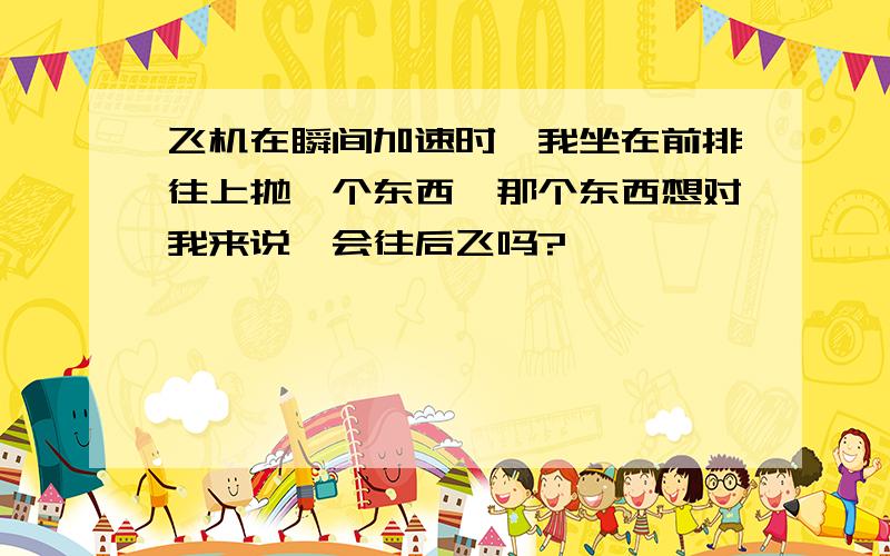 飞机在瞬间加速时,我坐在前排往上抛一个东西,那个东西想对我来说,会往后飞吗?