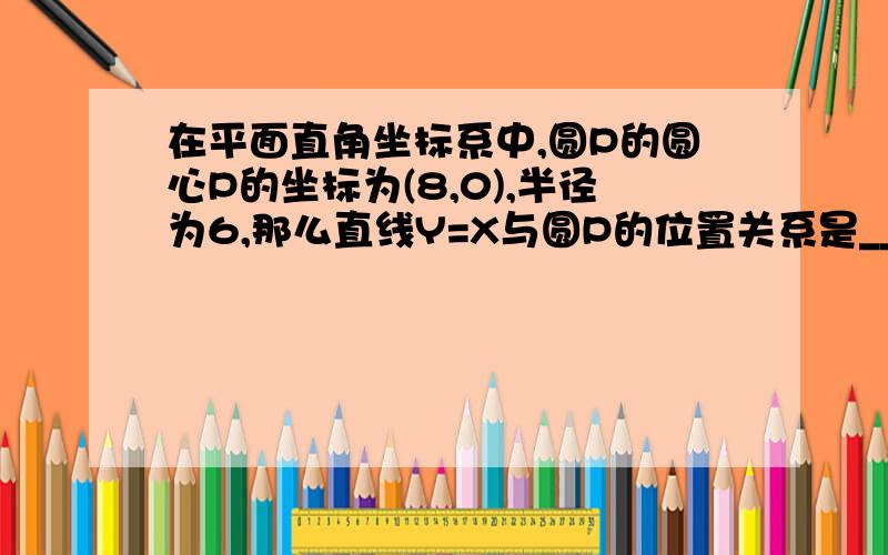 在平面直角坐标系中,圆P的圆心P的坐标为(8,0),半径为6,那么直线Y=X与圆P的位置关系是_____.说明理由,急