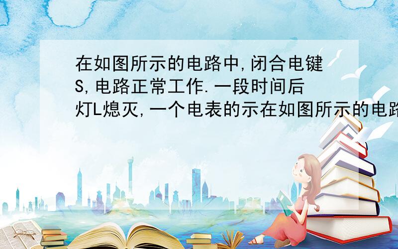 在如图所示的电路中,闭合电键S,电路正常工作.一段时间后灯L熄灭,一个电表的示在如图所示的电路中,闭合电键S,电路正常工作．一段时间后灯L熄灭,一个电表的示数变大,另一个电表的示数变