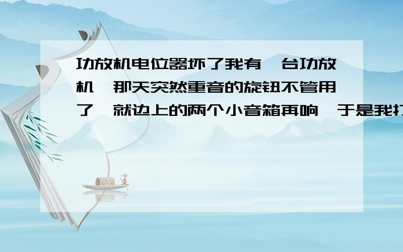 功放机电位器坏了我有一台功放机,那天突然重音的旋钮不管用了,就边上的两个小音箱再响,于是我打开把里面的一条线路短接了一下功放机管用了,但是旋钮不起作用了,而且功放是开到最大,