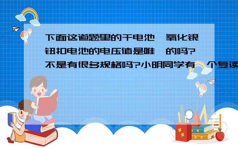 下面这道题里的干电池、氧化银钮扣电池的电压值是唯一的吗?不是有很多规格吗?小明同学有一个复读机,工作室的电压是6v,如果用干电池供电需要___节干电池___联；他还有一个计算器,工作时