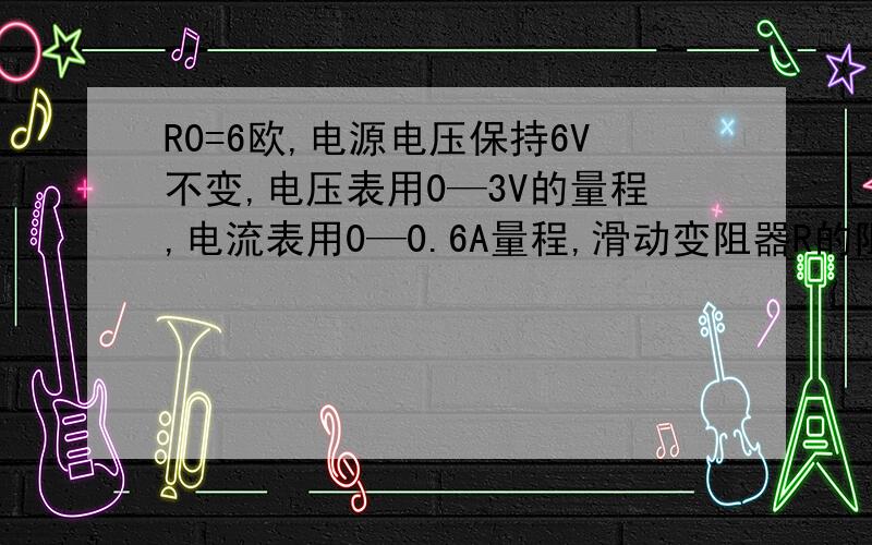 R0=6欧,电源电压保持6V不变,电压表用0—3V的量程,电流表用0—0.6A量程,滑动变阻器R的阻值为0—20欧.闭合开关S后,求①为保证电流表不损坏,变阻器允许连入电路的阻值范围②为保证两电表均不