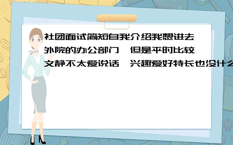 社团面试简短自我介绍我想进去外院的办公部门,但是平时比较文静不太爱说话,兴趣爱好特长也没什么突出的,怎么办?自我介绍1分钟,麻烦给点意见.