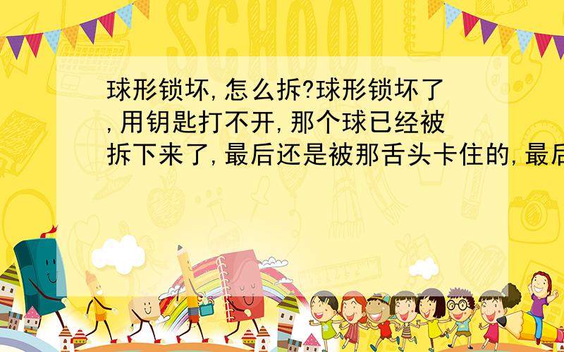 球形锁坏,怎么拆?球形锁坏了,用钥匙打不开,那个球已经被拆下来了,最后还是被那舌头卡住的,最后那步该怎么拆?恩,那锁的质量确实是很好的那种～