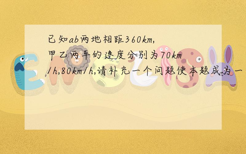 已知ab两地相距360km,甲乙两车的速度分别为70km/h,80km/h,请补充一个问题使本题成为一到完整的应用题（至少写三种