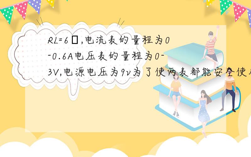 RL=6Ω,电流表的量程为0-0.6A电压表的量程为0-3V,电源电压为9v为了使两表都能安全使用对变阻器的阻值有何要求?