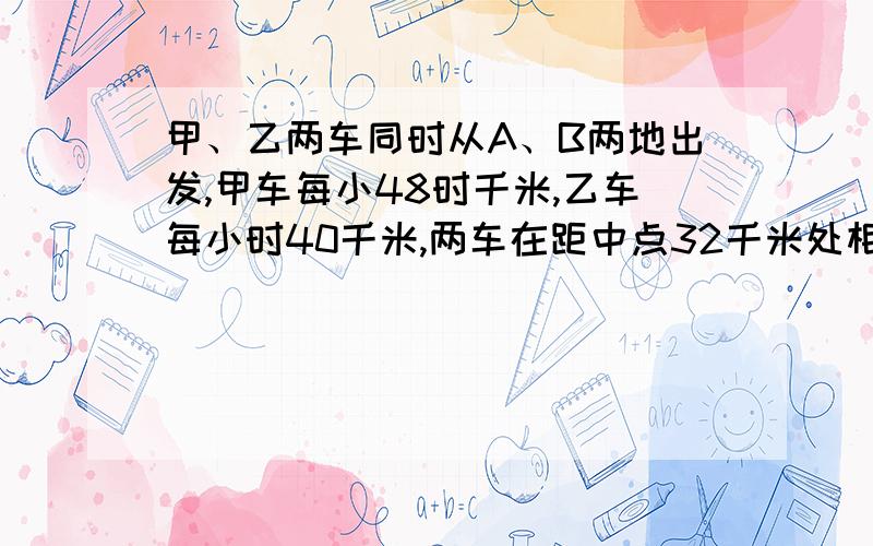 甲、乙两车同时从A、B两地出发,甲车每小48时千米,乙车每小时40千米,两车在距中点32千米处相遇.求A、B求A、B两地相距多少千米?能用方程解就行。比如 设·········