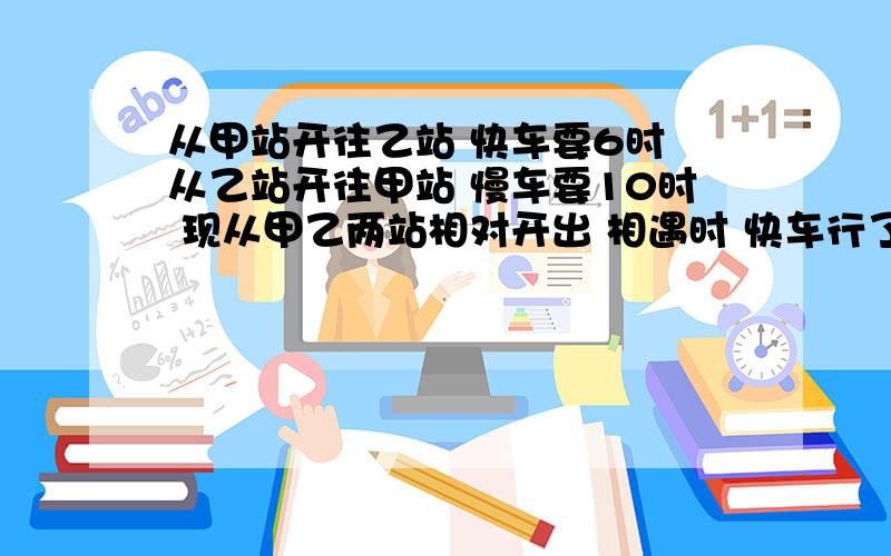 从甲站开往乙站 快车要6时 从乙站开往甲站 慢车要10时 现从甲乙两站相对开出 相遇时 快车行了225KM 求两站距离