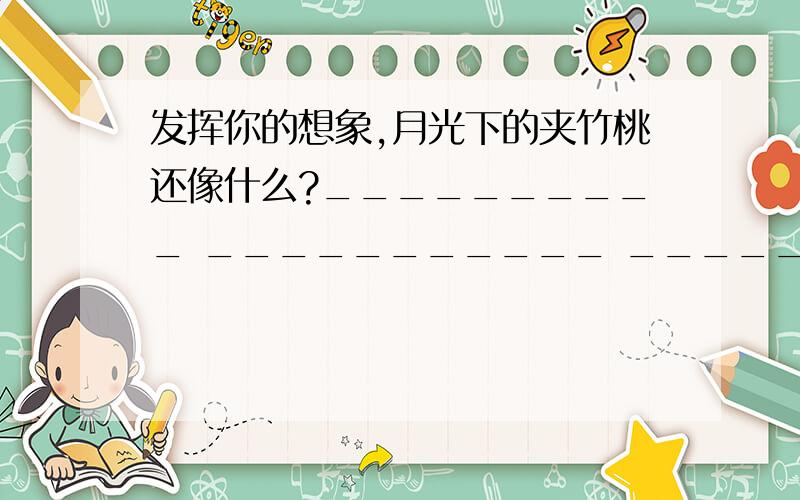 发挥你的想象,月光下的夹竹桃还像什么?__________ ___________ __________ __________不要抄袭,不要仿写,只要把四个横线填好,抄袭的死滚!