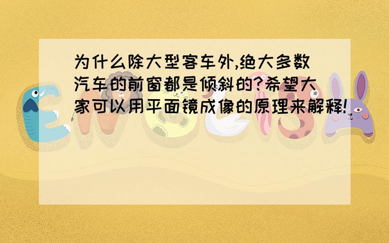 为什么除大型客车外,绝大多数汽车的前窗都是倾斜的?希望大家可以用平面镜成像的原理来解释!