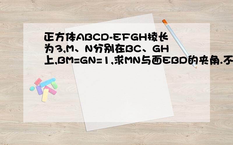 正方体ABCD-EFGH棱长为3,M、N分别在BC、GH上,BM=GN=1,求MN与面EBD的夹角.不要向量方法.BG好像不垂直DB和EB吧.那个.第4步中JK不垂直BE吧.