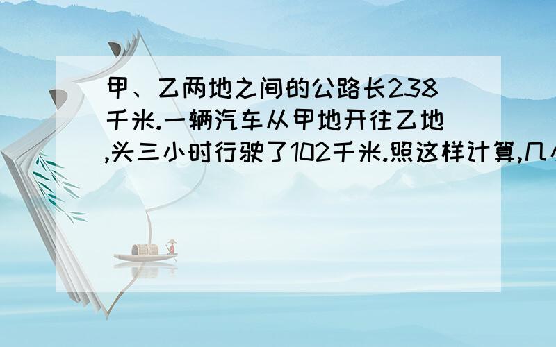 甲、乙两地之间的公路长238千米.一辆汽车从甲地开往乙地,头三小时行驶了102千米.照这样计算,几小时可以到达乙地?（用比例解）