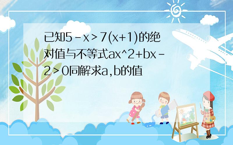 已知5-x＞7(x+1)的绝对值与不等式ax^2+bx-2＞0同解求a,b的值