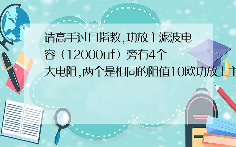 请高手过目指教,功放主滤波电容（12000uf）旁有4个大电阻,两个是相同的阻值10欧功放上主滤波电容（12000uf）旁有4个大电阻,两个是相同的阻值10欧,这两个10欧电阻应该还各串有一个104涤纶电