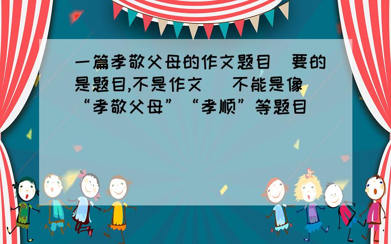 一篇孝敬父母的作文题目（要的是题目,不是作文） 不能是像“孝敬父母”“孝顺”等题目