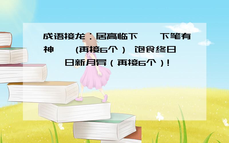 成语接龙：居高临下——下笔有神——(再接6个） 饱食终日——日新月异（再接6个）!