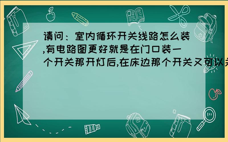 请问：室内循环开关线路怎么装,有电路图更好就是在门口装一个开关那开灯后,在床边那个开关又可以关灯,请问怎么装线路啊