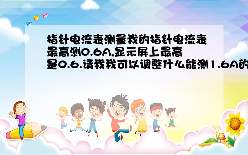 指针电流表测量我的指针电流表最高测0.6A,显示屏上最高是0.6.请我我可以调整什么能测1.6A的电流.是直流