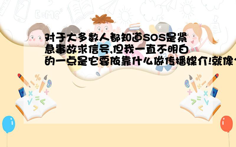 对于大多数人都知道SOS是紧急事故求信号,但我一直不明白的一点是它要依靠什么做传播媒介!就像个人登山爱好者一样不小心遇难,他们会在空旷的高处用石块或显眼的物体摆出SOS的标记,但救