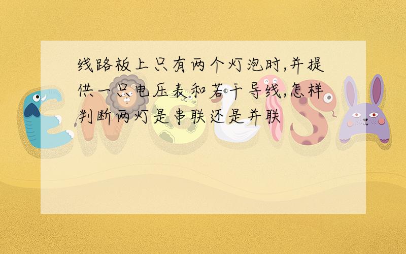 线路板上只有两个灯泡时,并提供一只电压表和若干导线,怎样判断两灯是串联还是并联