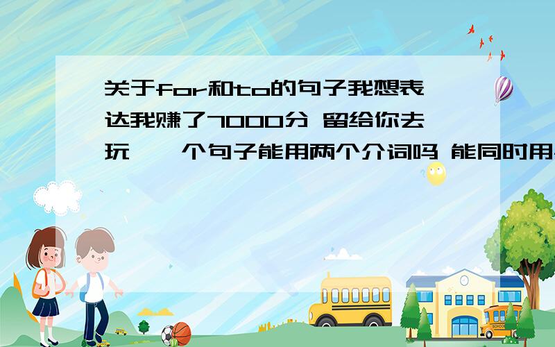 关于for和to的句子我想表达我赚了7000分 留给你去玩,一个句子能用两个介词吗 能同时用for 和to吗那谁前谁后呢i just earned almost 7000 points for u to play还是 i just earned almost 7000 points to play for u还是