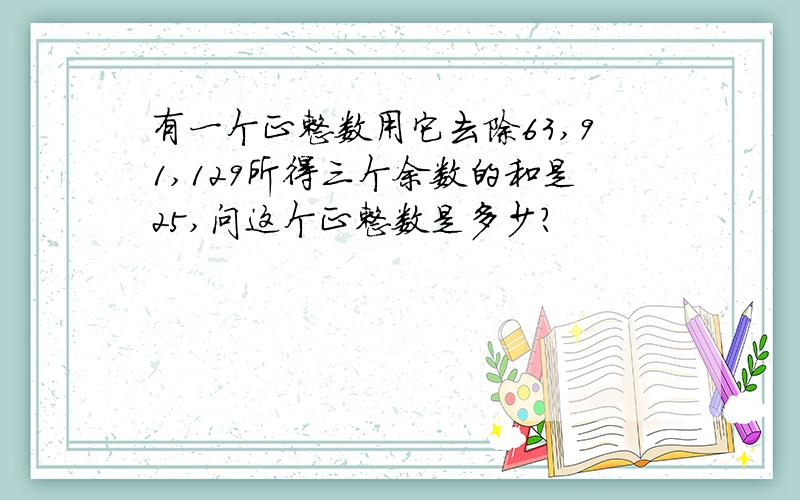 有一个正整数用它去除63,91,129所得三个余数的和是25,问这个正整数是多少?
