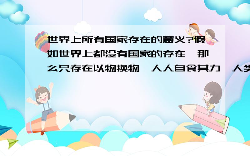 世界上所有国家存在的意义?假如世界上都没有国家的存在,那么只存在以物换物,人人自食其力,人类没有高低贫贱之分,也就是说来一次大洗牌,钱权重新来定,不会再是那些2代们来!不会再是那