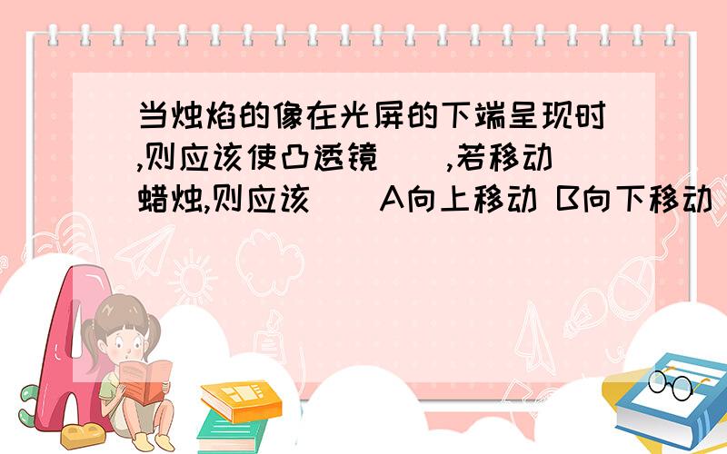 当烛焰的像在光屏的下端呈现时,则应该使凸透镜(),若移动蜡烛,则应该()A向上移动 B向下移动 C向前移动（指远离凸透镜） D向后移动（靠近凸透镜）似乎第一个空从A，B中选，第二个空从C，D