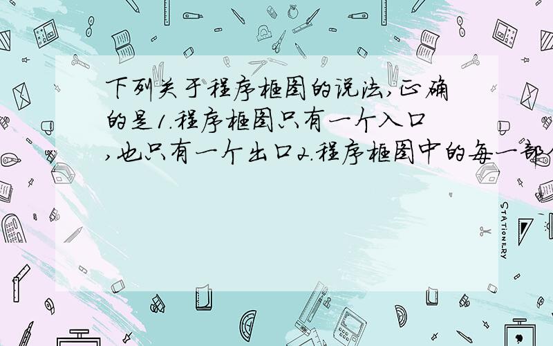 下列关于程序框图的说法,正确的是1.程序框图只有一个入口,也只有一个出口2.程序框图中的每一部分都应有一条从入口到出口的路径通过它3.程序框图中的循环可以是无尽的循环4.程序框图中