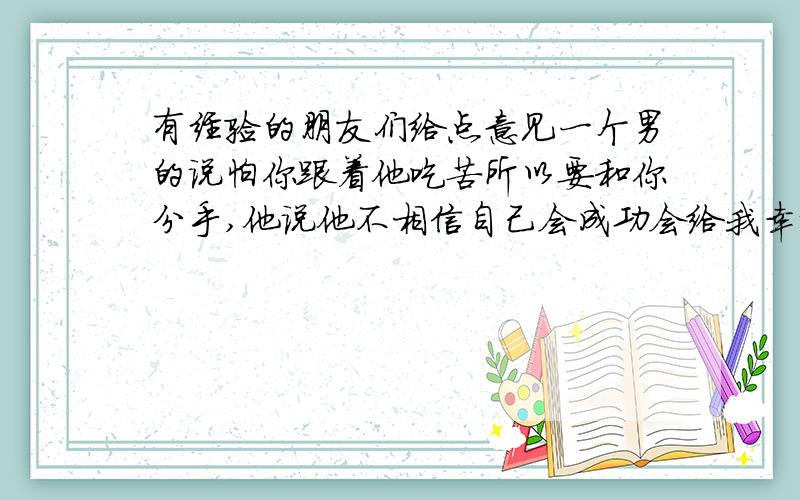 有经验的朋友们给点意见一个男的说怕你跟着他吃苦所以要和你分手,他说他不相信自己会成功会给我幸福,我鼓励他安慰他从来都没变可是他对我却没以前在意了,到底是他的战术还是他真的