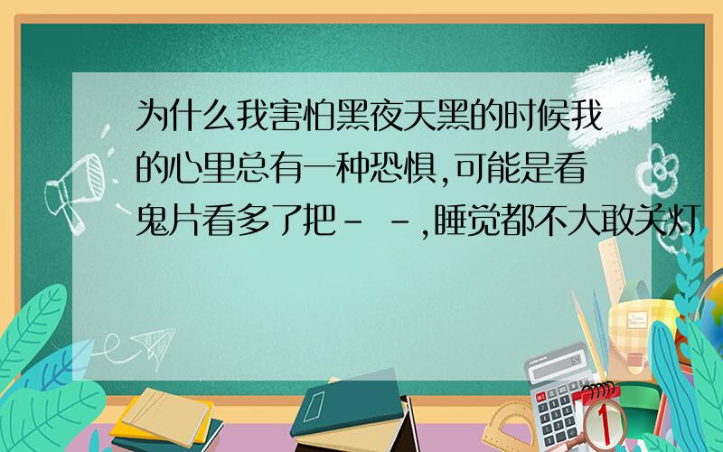 为什么我害怕黑夜天黑的时候我的心里总有一种恐惧,可能是看鬼片看多了把- -,睡觉都不大敢关灯 - -.有什么办法能让我不在害怕了呢 -